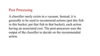 Post Processing
A classifier rarely exists in a vacuum. Instead, it is
generally to be used to recommend actions (put this fish
in this bucket, put that fish in that bucket), each action
having an associated cost. The post-processor uses the
output of the classifier to decide on the recommended
action.
 