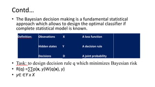 Contd…
• The Bayesian decision making is a fundamental statistical
approach which allows to design the optimal classifier if
complete statistical model is known.
• Task: to design decision rule q which minimizes Bayesian risk
• R(q) =∑∑p(x, y)W(q(x), y)
• y∈ ∈Y x X
Definition: Obsevations
Hidden states
Decisions
X
Y
D
A loss function
A decision rule
A joint probability
 