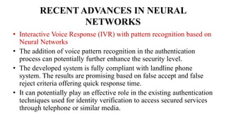 RECENT ADVANCES IN NEURAL
NETWORKS
• Interactive Voice Response (IVR) with pattern recognition based on
Neural Networks
• The addition of voice pattern recognition in the authentication
process can potentially further enhance the security level.
• The developed system is fully compliant with landline phone
system. The results are promising based on false accept and false
reject criteria offering quick response time.
• It can potentially play an effective role in the existing authentication
techniques used for identity verification to access secured services
through telephone or similar media.
 