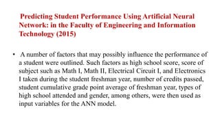 Predicting Student Performance Using Artificial Neural
Network: in the Faculty of Engineering and Information
Technology (2015)
• A number of factors that may possibly influence the performance of
a student were outlined. Such factors as high school score, score of
subject such as Math I, Math II, Electrical Circuit I, and Electronics
I taken during the student freshman year, number of credits passed,
student cumulative grade point average of freshman year, types of
high school attended and gender, among others, were then used as
input variables for the ANN model.
 
