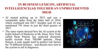 IN BUSINESS LEXICON, ARTIFICIAL
INTELLIGENCE(AI) TOUCHED AN UNPRECEDENTED
HIGH
• AI started picking up in 2015 and saw a
remarkable spike from the latter half of 2016,
which continued into 2017. Insights said AI was
mentioned 791 times in just the third quarter of
2017.
• The same report showed how the AI system at the
Icahn School of Medicine at Mt. Sinai, New York,
called Deep Patient, has analyzed electronic
health records from 700,000 patients. Deep
Patient, it said, taught itself to predict risk factors
for 78 different diseases – and doctors now turn to
the system to aid in diagnoses.
 