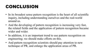 CONCLUSION
• In its broadest sense pattern recognition is the heart of all scientific
inquiry, including understanding ourselves and the real-world
around us.
• And the developing of pattern recognition is increasing very fast,
the related fields and the application of pattern recognition became
wider and wider.
• In addition, it is an important trend to use pattern recognition on
engineering; we should make efforts on this.
• And pattern recognition scientists should pay attention to new
technique of PR, and enlarge the application areas of PR.
 