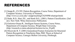REFERENCES
[1] Snapp R., CS 295: Pattern Recognition, Course Notes, Department of
Computer Science, University of Vermont,
(http://www.cs.uvm.edu/~snapp/teaching/CS295PR/whatispr.html)
[2] Duda, R.O., Hart, P.E., and Stork D.G., (2001). Pattern Classification. (2nd
ed.). New York: Wiley-Interscience Publication.
[3] Gutierrez-Osuna R., Intelligent Sensor Systems, Course Notes,
Department of Computer Science, Wright State University,
(http://research.cs.tamu.edu/prism/lectures/iss/iss_l9.pdf)
[4] Olszewski R. T. (2001) Generalized Feature Extraction for Structural
Pattern Recognition in TimeSeries Data, PhD. Thesis at School of
Computer Science, Carnegie Mellon University, Pittsburgh.
 