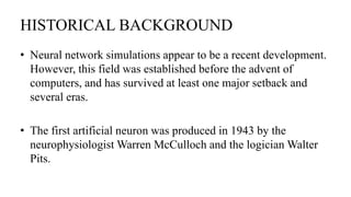 HISTORICAL BACKGROUND
• Neural network simulations appear to be a recent development.
However, this field was established before the advent of
computers, and has survived at least one major setback and
several eras.
• The first artificial neuron was produced in 1943 by the
neurophysiologist Warren McCulloch and the logician Walter
Pits.
 