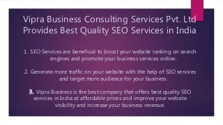 Vipra Business Consulting Services Pvt. Ltd
Provides Best Quality SEO Services in India
1. SEO Services are beneficial to boost your website ranking on search
engines and promote your business services online.
2. Generate more traffic on your website with the help of SEO services
and target more audience for your business.
3. Vipra Business is the best company that offers best quality SEO
services in India at affordable prices and improve your website
visibility and increase your business revenue.
 