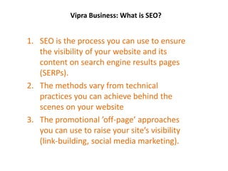 Vipra Business: What is SEO?
1. SEO is the process you can use to ensure
the visibility of your website and its
content on search engine results pages
(SERPs).
2. The methods vary from technical
practices you can achieve behind the
scenes on your website
3. The promotional ’off-page’ approaches
you can use to raise your site’s visibility
(link-building, social media marketing).
 