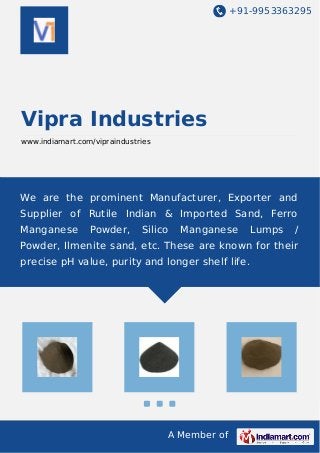 +91-9953363295
A Member of
Vipra Industries
www.indiamart.com/vipraindustries
We are the prominent Manufacturer, Exporter and
Supplier of Rutile Indian & Imported Sand, Ferro
Manganese Powder, Silico Manganese Lumps /
Powder, Ilmenite sand, etc. These are known for their
precise pH value, purity and longer shelf life.
 