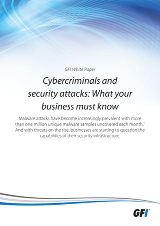 GFI White Paper

          Cybercriminals and
      security attacks: What your
         business must know
  Malware attacks have become increasingly prevalent with more
than one million unique malware samples uncovered each month.1
And with threats on the rise, businesses are starting to question the
            capabilities of their security infrastructure.
 