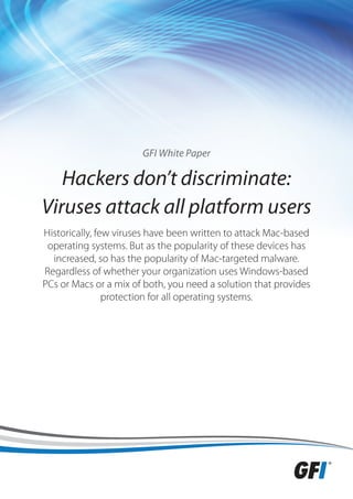 GFI White Paper

   Hackers don’t discriminate:
Viruses attack all platform users
Historically, few viruses have been written to attack Mac-based
 operating systems. But as the popularity of these devices has
  increased, so has the popularity of Mac-targeted malware.
Regardless of whether your organization uses Windows-based
PCs or Macs or a mix of both, you need a solution that provides
                protection for all operating systems.
 