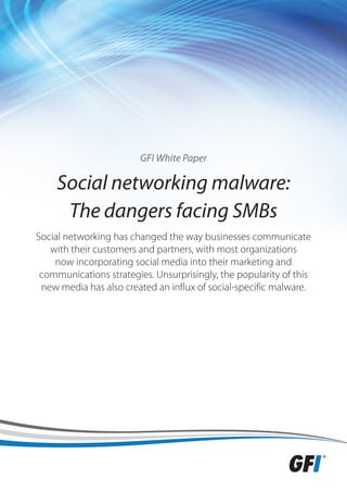 GFI White Paper

    Social networking malware:
     The dangers facing SMBs
Social networking has changed the way businesses communicate
   with their customers and partners, with most organizations
    now incorporating social media into their marketing and
 communications strategies. Unsurprisingly, the popularity of this
 new media has also created an influx of social-specific malware.
 