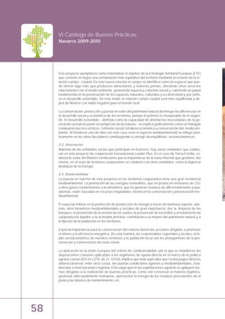 58
VI Catálogo de Buenas Prácticas
Navarra 2009-2010
Este proyecto ejemplariza como materializar el objetivo de la Estrategia Territorial Europea (ETE)
que consiste en lograr una vertebración más equitativa del territorio mediante la revisión de la re-
lación campo - ciudad. En esta nueva relación el campo se identifica como un espacio que pue-
de ofertar algo más que productos alimentarios y materias primas, ofertando otros servicios
relacionados con el medio ambiente, generando riqueza y cohesión social y, cubriendo un papel
fundamental en la preservación de los espacios naturales, culturales y su diversidad y, por tanto,
en el desarrollo sostenible. De este modo, la relación campo ciudad será más equilibrada y de-
jará de librarse con saldo negativo para el mundo rural.
La conservación, protección y puesta en valor del patrimonio natural disminuye las diferencias en
el desarrollo social y económico de los territorios, porque lo primero es inseparable de lo segun-
do. El desarrollo sostenible – definido como la capacidad de afrontar las necesidades de la ge-
neración actual sin poner en peligro las de las futuras – se explica gráficamente como un triángulo
compuesto por tres vértices: cohesión social, fortaleza económica y conservación del medio am-
biente. Al fortalecer uno de ellos (en este caso sería el aspecto medioambiental) se influye posi-
tivamente en los otros dos pilares contribuyendo a corregir desequilibrios socioeconómicos.
2.2. Asociación
Además de las entidades socias que participan en Eureners, hay varias entidades que colabo-
ran en este proyecto de cooperación transnacional Leader Plus. En el caso de Tierra Estella, co-
labora la Junta del Montes Limitaciones por la importancia de la masa forestal que gestiona. Así
mismo, en el resto de territorios cooperantes se colaboró con otras entidades, como la Agencia
Andaluza de la Energía.
2.3. Sostenibilidad
La puesta en marcha de este proyecto en los territorios cooperantes tiene una gran incidencia
medioambiental. La promoción de las energías renovables, que no producen emisiones de CO2
y otros gases contaminantes a la atmósfera, que no generan residuos de difícil tratamiento y que,
además, están basadas en recursos inagotables, favorecen la conservación y preservación me-
dioambiental.
El especial énfasis en la promoción de producción de energía a través de biomasa supone, ade-
más, otros beneficios medioambientales y sociales de gran importancia. Así, la limpieza de los
bosques, la prevención de la erosión de los suelos, la prevención de incendios y el tratamiento de
subproductos ligados a la actividad primaria, contribuirán a la mejora del patrimonio natural y a
la fijación de la población en los territorios.
Especial importancia para la conservación del entorno tienen las acciones dirigidas a promover
el ahorro y la eficiencia energética. De esta manera, los responsables regionales y locales, el te-
jido socioeconómico de nuestros territorios y la población local son los protagonistas de la pre-
servación y conservación de estas zonas.
La aplicación en la Unión Europea del criterio de condicionalidad, por el que se establecen las
disposiciones comunes aplicables a los regímenes de ayuda directa en el marco de la política
agraria común (DO no L270, de 21-10-03), implica que todo agricultor que reciba pagos directos
deberá observar, entre otras cosas, las buenas condiciones agrarias y medioambientales, esta-
blecidas a nivel nacional o regional. Esto exige que en las explotaciones agrarias se apliquen nor-
mas dirigidas a la realización de buenas prácticas, como son conservar la materia orgánica,
gestionar adecuadamente rastrojeras, aprovechar la energía de los residuos procedentes de la
poda y las labores de mantenimiento, etc.
 