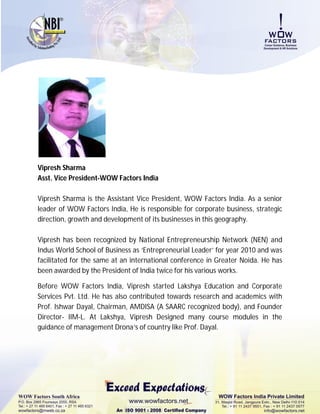 Vipresh Sharma
Asst. Vice President-WOW Factors India

Vipresh Sharma is the Assistant Vice President, WOW Factors India. As a senior
leader of WOW Factors India, He is responsible for corporate business, strategic
direction, growth and development of its businesses in this geography.

Vipresh has been recognized by National Entrepreneurship Network (NEN) and
Indus World School of Business as ‘Entrepreneurial Leader’ for year 2010 and was
facilitated for the same at an international conference in Greater Noida. He has
been awarded by the President of India twice for his various works.

Before WOW Factors India, Vipresh started Lakshya Education and Corporate
Services Pvt. Ltd. He has also contributed towards research and academics with
Prof. Ishwar Dayal, Chairman, AMDISA (A SAARC recognized body), and Founder
Director- IIM-L. At Lakshya, Vipresh Designed many course modules in the
guidance of management Drona’s of country like Prof. Dayal.
 