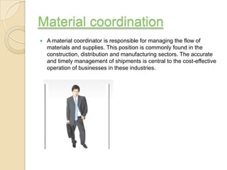 Material coordination
   A material coordinator is responsible for managing the flow of
    materials and supplies. This position is commonly found in the
    construction, distribution and manufacturing sectors. The accurate
    and timely management of shipments is central to the cost-effective
    operation of businesses in these industries.
 