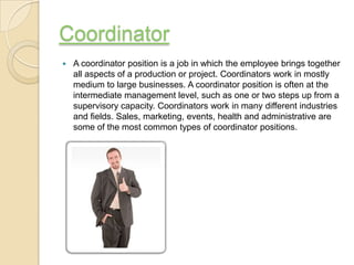 Coordinator
   A coordinator position is a job in which the employee brings together
    all aspects of a production or project. Coordinators work in mostly
    medium to large businesses. A coordinator position is often at the
    intermediate management level, such as one or two steps up from a
    supervisory capacity. Coordinators work in many different industries
    and fields. Sales, marketing, events, health and administrative are
    some of the most common types of coordinator positions.
 