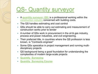 QS- Quantity surveyor
   A quantity surveyor (QS) is a professional working within the
    construction industry concerned with building costs.
   The QS handles estimating and cost control
   QSs should be able to carry out estimating and measurement of
    construction works prior to tender
   A number of QSs work in procurement in the oil & gas industry,
    process and power industries, and civil engineering.
   Their preferred title, in countries where the QS profession is less
    known, is "Contracts engineer“
   Some QSs spesialice in project management and running multi-
    disciplinary projects
   QS background being a good foundation for understanding the
    complexities of modern large-scale projects
   Quantity Surveying
   Quantity Surveying Course
 