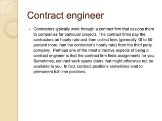 Contract engineer
   Contractors typically work through a contract firm that assigns them
    to companies for particular projects. The contract firms pay the
    contractors an hourly rate and then collect fees (generally 40 to 50
    percent more than the contractor’s hourly rate) from the third party
    company. Perhaps one of the most attractive aspects of being a
    contract engineer is that the contract firm finds assignments for you.
    Sometimes, contract work opens doors that might otherwise not be
    available to you. In fact, contract positions sometimes lead to
    permanent full-time positions.
 