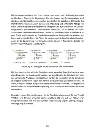 Mit den genannten Items und ihren Unterordnern lassen sich die Bauteilgeometrien
problemlos in Teamcenter hinterlegen. Für die Ablage von Simulationsdaten wird
allerdings ein Konzept benötigt, welches zum Ersten die gegebenen Standards des
PDM-Systems verwendet, zum Zweiten die Anbindung und einheitliche Ablage von
Daten unterschiedlicher Simulationstools ermöglicht und zum Dritten alle im Entwick-
lungsprozess entstehenden Datenvarianten unterstützt. Dazu werden im PDM-
System verschiedene Objekte erzeugt, die alle erforderlichen Daten aufnehmen kön-
nen. Pro Simulationstyp ist im Projekt ein gesondertes Datenobjekt vorgesehen, wo-
bei es sich um die Umform-, die Füge-, die Lackier- und die Crashsimulation handelt.
Auch für die Speicherung von Simulationsdaten stehen in Teamcenter bereits vier
Itemtypen zur Verfügung (Abbildung 97).




           Abbildung 97: Itemtypen für die Ablage von Simulationsdaten

Mit dem Itemtyp Item wird die Bauteilgeometrie verwaltet. Das Analyse-Item spei-
chert Parameter zur jeweiligen Simulation, wie zum Beispiel die Simulationsart oder
das verwendete Werkzeug. Im Model-Item werden die Inputdaten für die Simulation
abgelegt und unter dem Result-Item können die Ergebnisse gespeichert werden. Im
VIPROF-Projekt werden lediglich die ersten drei Objekte verwendet. Die Ergebnisse
werden direkt am Analyse-Objekt angehängt, wodurch auf das Result-Item verzichtet
werden kann.

Zusätzlich zu den Standarditemtypen für die Simulationsdaten wurde für das Projekt
VIPROF eine Struktur entwickelt (siehe Abbildung 98), die sich am Ablauf einer
Computersimulation mit den drei Schritten Preprocessing (Input), Solving, Postpro-
cessing (Output) orientiert.




                                          101
 