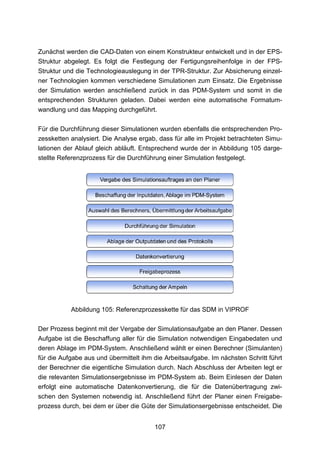 Zunächst werden die CAD-Daten von einem Konstrukteur entwickelt und in der EPS-
Struktur abgelegt. Es folgt die Festlegung der Fertigungsreihenfolge in der FPS-
Struktur und die Technologieauslegung in der TPR-Struktur. Zur Absicherung einzel-
ner Technologien kommen verschiedene Simulationen zum Einsatz. Die Ergebnisse
der Simulation werden anschließend zurück in das PDM-System und somit in die
entsprechenden Strukturen geladen. Dabei werden eine automatische Formatum-
wandlung und das Mapping durchgeführt.

Für die Durchführung dieser Simulationen wurden ebenfalls die entsprechenden Pro-
zessketten analysiert. Die Analyse ergab, dass für alle im Projekt betrachteten Simu-
lationen der Ablauf gleich abläuft. Entsprechend wurde der in Abbildung 105 darge-
stellte Referenzprozess für die Durchführung einer Simulation festgelegt.




           Abbildung 105: Referenzprozesskette für das SDM in VIPROF

Der Prozess beginnt mit der Vergabe der Simulationsaufgabe an den Planer. Dessen
Aufgabe ist die Beschaffung aller für die Simulation notwendigen Eingabedaten und
deren Ablage im PDM-System. Anschließend wählt er einen Berechner (Simulanten)
für die Aufgabe aus und übermittelt ihm die Arbeitsaufgabe. Im nächsten Schritt führt
der Berechner die eigentliche Simulation durch. Nach Abschluss der Arbeiten legt er
die relevanten Simulationsergebnisse im PDM-System ab. Beim Einlesen der Daten
erfolgt eine automatische Datenkonvertierung, die für die Datenübertragung zwi-
schen den Systemen notwendig ist. Anschließend führt der Planer einen Freigabe-
prozess durch, bei dem er über die Güte der Simulationsergebnisse entscheidet. Die


                                        107
 