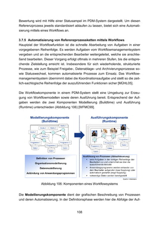 Bewertung wird mit Hilfe einer Statusampel im PDM-System dargestellt. Um diesen
Referenzprozess jeweils standardisiert ablaufen zu lassen, bietet sich eine Automati-
sierung mittels eines Workflows an.

3.7.5 Automatisierung von Referenzprozessketten mittels Workflows
Hauptziel der Workflowfunktion ist die schnelle Abarbeitung von Aufgaben in einer
vorgegebenen Reihenfolge. Es werden Aufgaben vom Workflowmanagementsystem
vergeben und an die entsprechenden Bearbeiter weitergeleitet, welche sie anschlie-
ßend bearbeiten. Dieser Vorgang erfolgt oftmals in mehreren Stufen, bis die entspre-
chende Zielstellung erreicht ist. Insbesondere für sich wiederholende, strukturierte
Prozesse, wie zum Beispiel Freigabe-, Datenablage- und Archivierungsprozesse so-
wie Statuswechsel, kommen automatisierte Prozesse zum Einsatz. Das Workflow-
managementsystem übernimmt dabei die Koordinationsaufgabe und stellt so die zeit-
lich-sachlogische Reihenfolge der auszuführenden Funktionen sicher [MÜHL05].

Die Workflowkomponente in einem PDM-System stellt eine Umgebung zur Erzeu-
gung von Workflowmodellen sowie deren Ausführung bereit. Entsprechend der Auf-
gaben werden die zwei Komponenten Modellierung (Buildtime) und Ausführung
(Runtime) unterschieden (Abbildung 106) [WFMC99].




               Abbildung 106: Komponenten eines Workflowsystems


Die Modellierungskomponente dient der grafischen Beschreibung von Prozessen
und deren Automatisierung. In der Definitionsphase werden hier die Abfolge der Auf-


                                        108
 