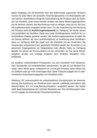 gaben festgelegt und die Bearbeiter über das Rollenmodell zugeordnet. Weiterhin
müssen für jede Aktion die genutzten Anwendungssysteme und Datenobjekte defi-
niert werden. Anschließend erfolgt die Automatisierung der Prozesse über die Defini-
tion von Handlern. Unter einem Handler versteht man kleine Steuerungsprogramme,
die die Aktionen steuern. Die Beschreibung muss so erfolgen, dass sie von der Aus-
führungskomponente umgesetzt werden kann. Für die Instanziierung und Steuerung
der Prozesse steht die Ausführungskomponente zur Verfügung. Sie startet, steuert
und protokolliert den Workflow. Dabei kann jeder Workflowprozess mehrfach für un-
terschiedliche Objekte gestartet werden. Die Ausführungskomponente ist dabei als
ein Service definiert, der eine Laufzeitumgebung zur Ausführung einer Workflowin-
stanz zur Verfügung stellt. Sie regelt auch die Interaktion mit den Anwendern. Die
Anweisungen entsprechend dem gestarteten Workflow werden den Anwendern in so
genannten Eingangskörben als Tätigkeitslisten oder offenen Tasks zur Verfügung
gestellt. Sie dienen der Kommunikation mit dem Anwender, der hier seine Arbeits-
aufgaben abrufen und erledigte Aufgaben dem Workflow übergeben kann.
[WFMC99]

Es existieren unterschiedliche Prozessarten, die sich hinsichtlich ihrer Strukturier-
theit, Komplexität und Veränderlichkeit unterscheiden. So gibt es zum Beispiel Pro-
zesse, deren Ablauf genau vorbestimmt ist, und es gibt Prozesse, deren Ablauf sich
nur teilweise oder gar nicht vorhersagen lässt. Diese Tatsache spiegelt sich in unter-
schiedlichen Automatisierungsgraden von Workflows wider.

Abbildung 107 veranschaulicht die unterschiedlichen Grundprinzipien der Automati-
sierung. Die Ausführung von Workflows kann manuell, vollständig automatisch oder
teilautomatisch, d.h. mit einer Benutzerinteraktion, ausgeführt werden. Der Nutzer
wählt dabei beispielsweise den nächsten Bearbeiter aus. Das Workflowsystem über-
nimmt hingegen die Kontrolle der Informationsverteilung.




                                         109
 