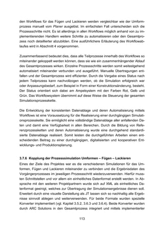 den Workflows für das Fügen und Lackieren werden vergleichbar wie der Umform-
prozess manuell vom Planer ausgelöst. Im einfachsten Fall unterscheiden sich die
Prozessschritte nicht. Es ist allerdings in allen Workflows möglich anhand von zu im-
plementierenden Handlern weitere Schritte zu automatisieren oder den Gesamtpro-
zess noch detaillierter abzubilden. Eine ausführlichere Erläuterung des Workflowab-
laufes wird in Abschnitt 4 vorgenommen.

Zusammenfassend bedeutet dies, dass alle Teilprozesse innerhalb des Workflows so
miteinander gekoppelt werden können, dass sie wie ein zusammenhängender Ablauf
des Gesamtprozesses wirken. Einzelne Prozessschritte werden somit weitestgehend
automatisiert miteinander verbunden und ausgeführt. Manuelle Übertragungen ent-
fallen und der Gesamtprozess wird effizienter. Durch die Vergabe eines Status nach
jedem Teilprozess kann nachvollzogen werden, ob die Simulation erfolgreich war
oder Anpassungsbedarf, zum Beispiel in Form einer Konstruktionsänderung, besteht.
Der Status orientiert sich dabei am Ampelsystem mit den Farben Rot, Gelb und
Grün. Das Workflowsystem übernimmt auf diese Weise die Steuerung der gesamten
Simulationsprozesskette.

Die Entwicklung der konsistenten Datenablage und deren Automatisierung mittels
Workflows ist eine Voraussetzung für die Realisierung einer durchgängigen Simulati-
onsprozesskette. Sie ermöglicht eine vollständige Datenablage aller anfallenden Da-
ten und damit eine Verfügbarkeit in allen Bereichen. Durch die Bildung von Refe-
renzprozessketten und deren Automatisierung wurde eine durchgehend standardi-
sierte Datenablage realisiert. Somit leisten die durchgeführten Arbeiten einen ent-
scheidenden Beitrag zu einer durchgängigen, digitalisierten und kooperativen Ent-
wicklungs- und Produktionsplanung.


3.7.6 Kopplung der Prozesssimulation Umformen – Fügen – Lackieren
Eines der Ziele des Projektes war es die verschiedenen Simulationen für das Um-
formen, Fügen und Lackieren miteinander zu verbinden und die Ergebnisdaten des
Vorgängerprozesses im jeweiligen Prozessschritt wiederzuverwenden. Hierfür muss-
ten Schnittstellen und vor allem ein einheitliches Datenformat erstellt werden. In Ab-
sprache mit den weiteren Projektpartnern wurde sich auf XML als einheitliches Da-
tenformat geeinigt, welches zur Übertragung der Simulationsergebnisse dienen soll.
Erweitert durch eine visuelle Darstellung als JT lassen sich so nachhaltig alle Ergeb-
nisse sinnvoll ablegen und weiterverwenden. Für beide Formate wurden spezielle
Konverter implementiert (vgl. Kapitel 3.5.2, 3.6.3 und 3.6.4). Beide Konverter wurden
durch ARC Solutions in den Gesamtprozess integriert und mittels implementierter


                                         113
 