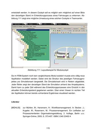 entwickelt werden. In diesem Cockpit soll es möglich sein möglichst auf einen Blick
den derzeitigen Stand im Entwicklungsprozess eines Fahrzeuges zu erkennen. Ab-
bildung 111 zeigt eine mögliche Umsetzung eines solchen Cockpits in Teamcenter.




                  Abbildung 111: Layoutbeispiel für Modulcockpit

Da im PDM-System noch kein vergleichbares Modul existiert musste eine völlig neue
Applikation modelliert werden. Dabei wird die Struktur des jeweiligen Fahrzeugpro-
jektes pro Simulationsart dargestellt. Die Simulationsart wird in Reitern abgebildet.
Jeder Reiter zeigt den derzeitigen Stand der Simulation anhand des Ampelsystems.
Damit kann zu jeder Zeit während des Entwicklungsprozesses eine Einsicht in den
aktuellen Entwicklungsstand gegebenen werden. Über einen Viewer im rechten Teil
der Applikation können bereits vorhandene Ergebnisse visualisiert werden.



Literatur

[MÜHL05]     zur Mühlen, M.; Hansmann, H.: Workflowmanagement. In: Becker. J.;
             Kugeler, M.; Rosemann, M.: Prozessmanagement. Ein Leitfaden zur
             Prozessorientierten Organisationsgestaltung. 3. Auflage, Berlin u.a.:
             Springer-Online, 2005, S. 373-407. ISBN 3 540 23493 4




                                        115
 