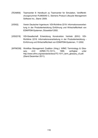 [TEAM09]    Teamcenter 8: Handbuch zu Teamcenter for Simulation, Veröffentli-
            chungsnummer PLM00040 C, Siemens Product Lifecycle Management
            Software Inc., Stand: 2009.

[VDI02]     Verein Deutscher Ingenieure: VDI-Richtlinie 2219: Informationsverarbei-
            tung in der Produktentwicklung Einführung und Wirtschaftlichkeit von
            EDM/PDM-Systemen, Düsseldorf 2002.

[VDI2219]   VDI-Gesellschaft Entwicklung Konstruktion Vertrieb (EKV): VDI-
            Richtlinie 2219: Informationsverarbeitung in der Produktentwicklung -
            Einführung und Wirtschaftlichkeit von EDM/PDM-Systemen, 11.2002.


[WFMC99]    Workflow Management Coalition (Hrsg.): WfMC Terminology & Glos-
            sary     v3.0    (WfMC-TC-1011),       1999,    verfügbar    unter
            http://www.wfmc.org/standards/docs/TC-1011_term_glossary_v3.pdf.
            (Stand Dezember 2011).




                                       116
 