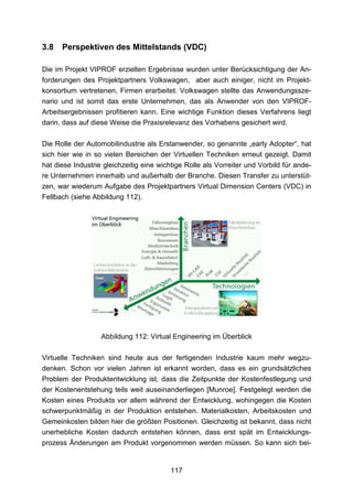 3.8   Perspektiven des Mittelstands (VDC)

Die im Projekt VIPROF erzielten Ergebnisse wurden unter Berücksichtigung der An-
forderungen des Projektpartners Volkswagen, aber auch einiger, nicht im Projekt-
konsortium vertretenen, Firmen erarbeitet. Volkswagen stellte das Anwendungssze-
nario und ist somit das erste Unternehmen, das als Anwender von den VIPROF-
Arbeitsergebnissen profitieren kann. Eine wichtige Funktion dieses Verfahrens liegt
darin, dass auf diese Weise die Praxisrelevanz des Vorhabens gesichert wird.

Die Rolle der Automobilindustrie als Erstanwender, so genannte „early Adopter“, hat
sich hier wie in so vielen Bereichen der Virtuellen Techniken erneut gezeigt. Damit
hat diese Industrie gleichzeitig eine wichtige Rolle als Vorreiter und Vorbild für ande-
re Unternehmen innerhalb und außerhalb der Branche. Diesen Transfer zu unterstüt-
zen, war wiederum Aufgabe des Projektpartners Virtual Dimension Centers (VDC) in
Fellbach (siehe Abbildung 112).




                   Abbildung 112: Virtual Engineering im Überblick

Virtuelle Techniken sind heute aus der fertigenden Industrie kaum mehr wegzu-
denken. Schon vor vielen Jahren ist erkannt worden, dass es ein grundsätzliches
Problem der Produktentwicklung ist, dass die Zeitpunkte der Kostenfestlegung und
der Kostenentstehung teils weit auseinanderliegen [Munroe]. Festgelegt werden die
Kosten eines Produkts vor allem während der Entwicklung, wohingegen die Kosten
schwerpunktmäßig in der Produktion entstehen. Materialkosten, Arbeitskosten und
Gemeinkosten bilden hier die größten Positionen. Gleichzeitig ist bekannt, dass nicht
unerhebliche Kosten dadurch entstehen können, dass erst spät im Entwicklungs-
prozess Änderungen am Produkt vorgenommen werden müssen. So kann sich bei-


                                          117
 