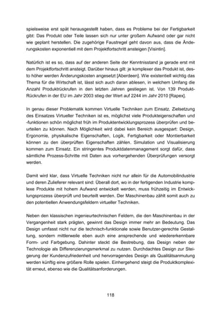 spielsweise erst spät herausgestellt haben, dass es Probleme bei der Fertigbarkeit
gibt: Das Produkt oder Teile lassen sich nur unter großem Aufwand oder gar nicht
wie geplant herstellen. Die zugehörige Faustregel geht davon aus, dass die Ände-
rungskosten exponentiell mit dem Projektfortschritt ansteigen [Visintin].

Natürlich ist es so, dass auf der anderen Seite der Kenntnisstand ja gerade erst mit
dem Projektfortschritt ansteigt. Darüber hinaus gilt: je komplexer das Produkt ist, des-
to höher werden Änderungskosten angesetzt [Aberdeen]. Wie existentiell wichtig das
Thema für die Wirtschaft ist, lässt sich auch daran ablesen, in welchem Umfang die
Anzahl Produktrückrufen in den letzten Jahren gestiegen ist. Von 139 Produkt-
Rückrufen in der EU im Jahr 2003 stieg der Wert auf 2244 im Jahr 2010 [Rapex].

In genau dieser Problematik kommen Virtuelle Techniken zum Einsatz. Zielsetzung
des Einsatzes Virtueller Techniken ist es, möglichst viele Produkteigenschaften und
-funktionen schön möglichst früh im Produktentwicklungsprozess überprüfen und be-
urteilen zu können. Nach Möglichkeit wird dabei kein Bereich ausgespart: Design,
Ergonomie, physikalische Eigenschaften, Logik, Fertigbarkeit oder Montierbarkeit
können zu den überprüften Eigenschaften zählen. Simulation und Visualisierung
kommen zum Einsatz. Ein stringentes Produktdatenmanagement sorgt dafür, dass
sämtliche Prozess-Schritte mit Daten aus vorhergehenden Überprüfungen versorgt
werden.

Damit wird klar, dass Virtuelle Techniken nicht nur allein für die Automobilindustrie
und deren Zulieferer relevant sind: Überall dort, wo in der fertigenden Industrie komp-
lexe Produkte mit hohem Aufwand entwickelt werden, muss frühzeitig im Entwick-
lungsprozess überprüft und beurteilt werden. Der Maschinenbau zählt somit auch zu
den potentiellen Anwendungsfeldern virtueller Techniken.

Neben den klassischen ingenieurtechnischen Feldern, die den Maschinenbau in der
Vergangenheit stark prägten, gewinnt das Design immer mehr an Bedeutung. Das
Design umfasst nicht nur die technisch-funktionale sowie Benutzer-gerechte Gestal-
tung, sondern mittlerweile eben auch eine ansprechende und wiedererkennbare
Form- und Farbgebung. Dahinter steckt die Bestrebung, das Design neben der
Technologie als Differenzierungsmerkmal zu nutzen. Durchdachtes Design zur Stei-
gerung der Kundenzufriedenheit und hervorragendes Design als Qualitätsanmutung
werden künftig eine größere Rolle spielen. Einhergehend steigt die Produktkomplexi-
tät erneut, ebenso wie die Qualitätsanforderungen.




                                          118
 
