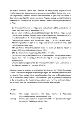Das Virtual Dimension Center (VDC) Fellbach hat innerhalb des Projekts VIPROF
eine Umfrage unter Maschinenbau-Unternehmen durchgeführt. Konkret ging es um
die Fragestellung, inwiefern Prozesse des Umformens, Fügens oder Lackierens im
Unternehmen durchgeführt werden, wer diese Prozesse auslegt und ob Simulations-
werkzeuge zur Unterstützung eingesetzt werden. Dabei traten folgende Ergebnisse
zu Tage:


•   Die Prozesse Umformen und Fügen sind weit verbreitet (86%). Lackiert wird sel-
    tener, dann aber häufiger ausgelagert (50%).
•   Es gibt selten eine Personalunion (29%) derjenigen, die Umform-, Füge- und La-
    ckierprozesse auslegen. Darüber hinaus arbeiten diejenigen, die dieses durchfüh-
    ren, ebenso selten in der gleichen Organisationseinheit (29%).
•   Querschnittsveranwortliche im Prozess sind häufig (29%) nicht benannt worden.
    Abstimmungstreffen werden in der Regel erst vor dem oder beim Anlauf oder
    nach Problemen abgehalten.
•   71% der Firmen führen Simulationen durch, vor allem, um Zeit und Kosten zu
    sparen (67%) und die Qualität zu steigern (50%).
•   57% der Unternehmen nutzen dazu Stand-Alone-Produkte.
•   Die Simulationsergebnisse werden aber zumeist nicht im Prozess weiterverwen-
    det, da dieses nicht notwendig, technisch nicht möglich oder organisatorisch nicht
    vorgesehen ist.
•   Weiteres Optimierungspotenzial der Prozesse Umformen-Fügen-Lackieren ist zu
    signifikanten Anteilen nicht bekannt (25-50%).

Mit diesen Antworten ergeben sich hinsichtlich der Relevanz der VIPROF-Ergebnisse
für den Maschinebau folgende Schlussfolgerungen: die Anwendungsbereiche Um-
formen und Fügen besitzen die größere Bedeutung. Interesse an Simulationstechni-
ken ist vorhanden, aber auch eine Unsicherheit bezüglich möglicher Einsatzpotenzia-
le. Zur Unterstützung des Maschinenbaus zählen somit nicht nur technische Lösun-
gen, sondern auch und insbesondere organisatorische Hilfestellungen.



Literatur

[Munroe]     The      design   determines   the   Cost,    Munroe    &    Associates,
             http://www.leandesign.com/leandesign.html
[Visintin]   Visintin, Gabi: Return on Investment bei VR- und Simulationslösungen.
             In: cad-cam, Carl-Hander-Verlag, 2003



                                         119
 
