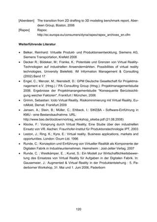 [Aberdeen]    The transition from 2D drafting to 3D modeling benchmark report, Aber-
              deen Group, Boston, 2006
[Rapex]       Rapex:
              http://ec.europa.eu/consumers/dyna/rapex/rapex_archives_en.cfm

Weiterführende Literatur

•   Belker, Reinhard: Virtuelle Produkt- und Produktionsentwicklung, Siemens AG,
    Siemens Transportation, Krefeld 2008
•   Decker R.; Bödeker, M.; Franke, K.: Potentiale und Grenzen von Virtual Reality-
    Technologien auf industriellen Anwendermärkten. Possibilities of virtual reality
    technologies, University Bielefeld. IM Information Management & Consulting
    (2002) Band 17
•   Engel, C.; Menzer, M.; Nienstedt, D.: GPM Deutsche Gesellschaft für Projektma-
    nagement e.V. (Hrsg.) / PA Consulting Group (Hrsg.): Projektmanagementstudie
    2006. Ergebnisse der Projektmanangementstudie "Konsequente Berücksichti-
    gung weicher Faktoren", Frankfurt / München, 2006
•   Grimm, Sebastian: Icido Virtual Reality. Risikominimierung mit Virtual Reality, Eu-
    roMold, Demat: Frankfurt 2009
•   Jansen, A.; Stein, B.; Müller, C.; Ehlbeck, I.: SIKEBA - Software-Einführung in
    KMU - eine Bestandsaufnahme. URL:
    http://www.bao.de/docdown/vortrag_workshop_sikeba.pdf (21.08.2008)
•   Klocke, F.: Vorsprung durch Virtual Reality; Eine Studie über den industriellen
    Einsatz von VR. Aachen: Fraunhofer-Institut für Produktionstechnologie IPT, 2003
•   Leston, J.; Ring, K.; Kyra, E.: Virtual reality. Business applications, markets and
    opportunities. London: Ovum Ltd. 1996
•   Runde, C.: Konzeption und Einführung von Virtueller Realität als Komponente der
    Digitalen Fabrik in Industrieunternehmen. Heimsheim : Jost-Jetter Verlag, 2007
•   Runde, C. ; Westkämper, E. ; Kunst, S.: Ein Modell zur Wirtschaftlichkeitsbewer-
    tung des Einsatzes von Virtual Reality für Aufgaben in der Digitalen Fabrik. In:
    Gausemeier, J.: Augmented & Virtual Reality in der Produktentstehung : 5. Pa-
    derborner Workshop, 31. Mai und 1. Juni 2006, Paderborn




                                         120
 
