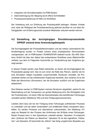 •   Integration der Simulationsdaten ins PDM-System
•   Datenübertragung inkl. Mapping durch offene Schnittstellen
•   Prozessautomatisierung mit Hilfe von Workflows

Die Verkettung wird zur Erhöhung der Produktqualität beitragen. Weitere Vorteile
sind, dass der Reifegrad der Produktentwicklung jederzeit abrufbar ist und dass Ab-
hängigkeiten vom Erfahrungsschatz einzelner Mitarbeiter reduziert werden können.



4.2   Darstellung der durchgängigen Simulationsprozesskette
      VIPROF anhand eines Anwendungsbeispiels

Die Durchgängigkeit der Prozesskettensimulation und die nahezu automatische Da-
tenübertragung wurden im Projekt anhand eines prototypischen Demonstrators
nachgewiesen, der im PDM-System TEAMCENTER realisiert wurde. Die ARC Solu-
tions GmbH hat über den Ablauf des entstandenen Workflows einen Bildschirmfilm
verfasst, aus dem im Folgenden Ausschnitte zur Verdeutlichung des Vorgehens ge-
zeigt werden.

In diesem Projekt werden zwei Rollen betrachtet, an denen die Durchgängigkeit der
Prozesskette gezeigt wird. Das ist zum einen die Rolle des Planers, welcher die für
eine Simulation nötigen Inputdaten zusammenstellt, Strukturen verwaltet, die Pro-
zesskette startet und die entstehenden Ergebnisse bewertet. Zum anderen ist es die
Rolle des Berechners (Simulanten), der die Simulation ausführt und die Ergebnisse
abspeichert.

Des Weiteren werden im PDM-System mehrere Strukturen abgebildet, welche für die
Datenhaltung und die Transparenz von großer Bedeutung sind. Die Wichtigsten sind
die Produktstruktur, mit deren Hilfe die Geometriedaten des betreffenden Fahrzeuges
verwaltet werden (Abbildung 100) und eine Fertigungsprozessstruktur.


Letztere dient dazu die bei der Fertigung eines Fahrzeuges auftretenden Prozesse
zu unterteilen und die dabei verwendeten und anfallenden Daten transparent abzu-
bilden. Es werden Prozesse und Operationen unterschieden. Die Abbildung 101
zeigt ein Beispiel für den Prozess des Umformens der B-Säule eines Fahrzeuges.
Dieser Prozess kann in drei Operationen unterteilt werden. Operation 10 entspricht
dem „Zuführen der Platine zur Maschine“, Operation 20 ist das eigentliche „Tiefzie-
hen“ und Operation 30 beschreibt die „Abfuhr“ des fertig umgeformten Bauteiles aus


                                        124
 
