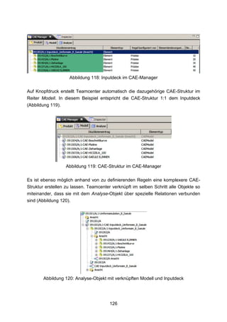 Abbildung 118: Inputdeck im CAE-Manager

Auf Knopfdruck erstellt Teamcenter automatisch die dazugehörige CAE-Struktur im
Reiter Modell. In diesem Beispiel entspricht die CAE-Struktur 1:1 dem Inputdeck
(Abbildung 119).




                  Abbildung 119: CAE-Struktur im CAE-Manager

Es ist ebenso möglich anhand von zu definierenden Regeln eine komplexere CAE-
Struktur erstellen zu lassen. Teamcenter verknüpft im selben Schritt alle Objekte so
miteinander, dass sie mit dem Analyse-Objekt über spezielle Relationen verbunden
sind (Abbildung 120).




       Abbildung 120: Analyse-Objekt mit verknüpften Modell und Inputdeck




                                        126
 
