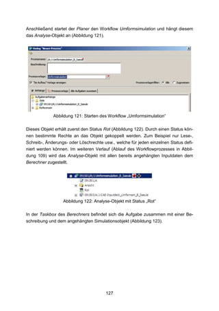 Anschließend startet der Planer den Workflow Umformsimulation und hängt diesem
das Analyse-Objekt an (Abbildung 121).




             Abbildung 121: Starten des Workflow „Umformsimulation“

Dieses Objekt erhält zuerst den Status Rot (Abbildung 122). Durch einen Status kön-
nen bestimmte Rechte an das Objekt gekoppelt werden. Zum Beispiel nur Lese-,
Schreib-, Änderungs- oder Löschrechte usw., welche für jeden einzelnen Status defi-
niert werden können. Im weiteren Verlauf (Ablauf des Workflowprozesses in Abbil-
dung 109) wird das Analyse-Objekt mit allen bereits angehängten Inputdaten dem
Berechner zugestellt.




                  Abbildung 122: Analyse-Objekt mit Status „Rot“

In der Taskbox des Berechners befindet sich die Aufgabe zusammen mit einer Be-
schreibung und dem angehängten Simulationsobjekt (Abbildung 123).




                                       127
 