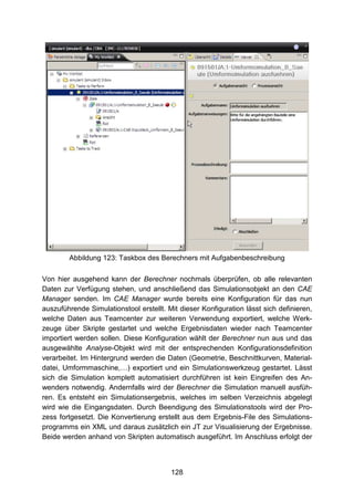 Abbildung 123: Taskbox des Berechners mit Aufgabenbeschreibung

Von hier ausgehend kann der Berechner nochmals überprüfen, ob alle relevanten
Daten zur Verfügung stehen, und anschließend das Simulationsobjekt an den CAE
Manager senden. Im CAE Manager wurde bereits eine Konfiguration für das nun
auszuführende Simulationstool erstellt. Mit dieser Konfiguration lässt sich definieren,
welche Daten aus Teamcenter zur weiteren Verwendung exportiert, welche Werk-
zeuge über Skripte gestartet und welche Ergebnisdaten wieder nach Teamcenter
importiert werden sollen. Diese Konfiguration wählt der Berechner nun aus und das
ausgewählte Analyse-Objekt wird mit der entsprechenden Konfigurationsdefinition
verarbeitet. Im Hintergrund werden die Daten (Geometrie, Beschnittkurven, Material-
datei, Umformmaschine,…) exportiert und ein Simulationswerkzeug gestartet. Lässt
sich die Simulation komplett automatisiert durchführen ist kein Eingreifen des An-
wenders notwendig. Andernfalls wird der Berechner die Simulation manuell ausfüh-
ren. Es entsteht ein Simulationsergebnis, welches im selben Verzeichnis abgelegt
wird wie die Eingangsdaten. Durch Beendigung des Simulationstools wird der Pro-
zess fortgesetzt. Die Konvertierung erstellt aus dem Ergebnis-File des Simulations-
programms ein XML und daraus zusätzlich ein JT zur Visualisierung der Ergebnisse.
Beide werden anhand von Skripten automatisch ausgeführt. Im Anschluss erfolgt der



                                         128
 