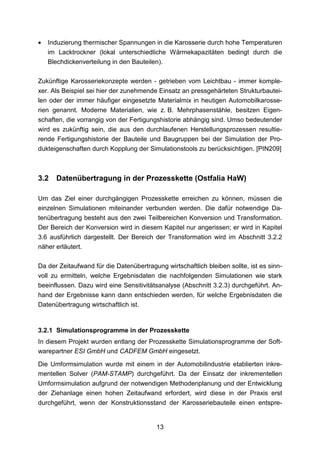 •   Induzierung thermischer Spannungen in die Karosserie durch hohe Temperaturen
    im Lacktrockner (lokal unterschiedliche Wärmekapazitäten bedingt durch die
    Blechdickenverteilung in den Bauteilen).

Zukünftige Karosseriekonzepte werden - getrieben vom Leichtbau - immer komple-
xer. Als Beispiel sei hier der zunehmende Einsatz an pressgehärteten Strukturbautei-
len oder der immer häufiger eingesetzte Materialmix in heutigen Automobilkarosse-
rien genannt. Moderne Materialien, wie z. B. Mehrphasenstähle, besitzen Eigen-
schaften, die vorrangig von der Fertigungshistorie abhängig sind. Umso bedeutender
wird es zukünftig sein, die aus den durchlaufenen Herstellungsprozessen resultie-
rende Fertigungshistorie der Bauteile und Baugruppen bei der Simulation der Pro-
dukteigenschaften durch Kopplung der Simulationstools zu berücksichtigen. [PIN209]



3.2   Datenübertragung in der Prozesskette (Ostfalia HaW)

Um das Ziel einer durchgängigen Prozesskette erreichen zu können, müssen die
einzelnen Simulationen miteinander verbunden werden. Die dafür notwendige Da-
tenübertragung besteht aus den zwei Teilbereichen Konversion und Transformation.
Der Bereich der Konversion wird in diesem Kapitel nur angerissen; er wird in Kapitel
3.6 ausführlich dargestellt. Der Bereich der Transformation wird im Abschnitt 3.2.2
näher erläutert.

Da der Zeitaufwand für die Datenübertragung wirtschaftlich bleiben sollte, ist es sinn-
voll zu ermitteln, welche Ergebnisdaten die nachfolgenden Simulationen wie stark
beeinflussen. Dazu wird eine Sensitivitätsanalyse (Abschnitt 3.2.3) durchgeführt. An-
hand der Ergebnisse kann dann entschieden werden, für welche Ergebnisdaten die
Datenübertragung wirtschaftlich ist.


3.2.1 Simulationsprogramme in der Prozesskette
In diesem Projekt wurden entlang der Prozesskette Simulationsprogramme der Soft-
warepartner ESI GmbH und CADFEM GmbH eingesetzt.

Die Umformsimulation wurde mit einem in der Automobilindustrie etablierten inkre-
mentellen Solver (PAM-STAMP) durchgeführt. Da der Einsatz der inkrementellen
Umformsimulation aufgrund der notwendigen Methodenplanung und der Entwicklung
der Ziehanlage einen hohen Zeitaufwand erfordert, wird diese in der Praxis erst
durchgeführt, wenn der Konstruktionsstand der Karosseriebauteile einen entspre-


                                          13
 
