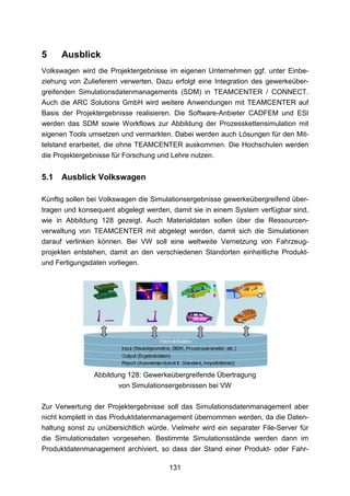 5     Ausblick
Volkswagen wird die Projektergebnisse im eigenen Unternehmen ggf. unter Einbe-
ziehung von Zulieferern verwerten. Dazu erfolgt eine Integration des gewerkeüber-
greifenden Simulationsdatenmanagements (SDM) in TEAMCENTER / CONNECT.
Auch die ARC Solutions GmbH wird weitere Anwendungen mit TEAMCENTER auf
Basis der Projektergebnisse realisieren. Die Software-Anbieter CADFEM und ESI
werden das SDM sowie Workflows zur Abbildung der Prozesskettensimulation mit
eigenen Tools umsetzen und vermarkten. Dabei werden auch Lösungen für den Mit-
telstand erarbeitet, die ohne TEAMCENTER auskommen. Die Hochschulen werden
die Projektergebnisse für Forschung und Lehre nutzen.


5.1   Ausblick Volkswagen

Künftig sollen bei Volkswagen die Simulationsergebnisse gewerkeübergreifend über-
tragen und konsequent abgelegt werden, damit sie in einem System verfügbar sind,
wie in Abbildung 128 gezeigt. Auch Materialdaten sollen über die Ressourcen-
verwaltung von TEAMCENTER mit abgelegt werden, damit sich die Simulationen
darauf verlinken können. Bei VW soll eine weltweite Vernetzung von Fahrzeug-
projekten entstehen, damit an den verschiedenen Standorten einheitliche Produkt-
und Fertigungsdaten vorliegen.




                Abbildung 128: Gewerkeübergreifende Übertragung
                       von Simulationsergebnissen bei VW

Zur Verwertung der Projektergebnisse soll das Simulationsdatenmanagement aber
nicht komplett in das Produktdatenmanagement übernommen werden, da die Daten-
haltung sonst zu unübersichtlich würde. Vielmehr wird ein separater File-Server für
die Simulationsdaten vorgesehen. Bestimmte Simulationsstände werden dann im
Produktdatenmanagement archiviert, so dass der Stand einer Produkt- oder Fahr-

                                       131
 