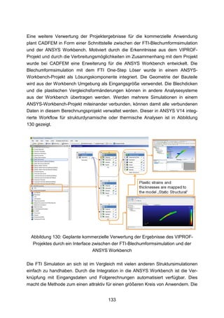 Eine weitere Verwertung der Projektergebnisse für die kommerzielle Anwendung
plant CADFEM in Form einer Schnittstelle zwischen der FTI-Blechumformsimulation
und der ANSYS Workbench. Motiviert durch die Erkenntnisse aus dem VIPROF-
Projekt und durch die Verbreitungsmöglichkeiten im Zusammenhang mit dem Projekt
wurde bei CADFEM eine Erweiterung für die ANSYS Workbench entwickelt. Die
Blechumformsimulation mit dem FTI One-Step Löser wurde in einem ANSYS-
Workbench-Projekt als Lösungskomponente integriert. Die Geometrie der Bauteile
wird aus der Workbench Umgebung als Eingangsgröße verwendet. Die Blechdicken
und die plastischen Vergleichsformänderungen können in andere Analysesysteme
aus der Workbench übertragen werden. Werden mehrere Simulationen in einem
ANSYS-Workbench-Projekt miteinander verbunden, können damit alle verbundenen
Daten in diesem Berechnungsprojekt verwaltet werden. Dieser in ANSYS V14 integ-
rierte Workflow für strukturdynamische oder thermische Analysen ist in Abbildung
130 gezeigt.




  Abbildung 130: Geplante kommerzielle Verwertung der Ergebnisse des VIPROF-
   Projektes durch ein Interface zwischen der FTI-Blechumformsimulation und der
                                 ANSYS Workbench

Die FTI Simulation an sich ist im Vergleich mit vielen anderen Struktursimulationen
einfach zu handhaben. Durch die Integration in die ANSYS Workbench ist die Ver-
knüpfung mit Eingangsdaten und Folgerechnungen automatisiert verfügbar. Dies
macht die Methode zum einen attraktiv für einen größeren Kreis von Anwendern. Die


                                       133
 