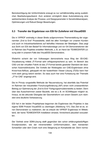 Berücksichtigung der Umformhistorie erzeugt so nur verhältnismäßig wenig zusätzli-
chen Bearbeitungsaufwand. Zum anderen ermöglicht diese Automatisierung eine
weitreichendere Analyse der Prozess- und Designparameter in Sensitivitätsanalysen,
Optimierungen und Robust Design Bewertungen.



5.3    Transfer der Ergebnisse von ESI für Zulieferer mit VisualDSS

Die in VIPROF erstmalig in dieser Breite aufgenommene Themenstellung der soge-
nannten „End to End“ Prozesskette, stieß bei allen Vorträgen vor unseren Kunden
und auch im Industriearbeitskreis auf lebhaftes Interesse der Beteiligten. Dies zeigt
aus Sicht von ESI den Bedarf für Informationstage und vor Ort Demonstrationen der
im Rahmen des Projektes erstellten Methodik, z. B. an Hand der TEAMCENTER Lö-
sung oder in unserem Falle des VisualDSS Demonstrators.

Weiterhin scheint der von Volkswagen demonstrierte neue Weg der 3D-CAE-
Visualisierung mittels JT-Format sehr erfolgversprechend zu sein. Im Bereich des
CAD und der virtuellen Fabrik ist das JT-Format bereits gesetzter Standard der deut-
schen Automobilindustrie. Die Vorteile der Weitergabe von CAE-Ergebnissen ohne
Know-how-Abfluss, gekoppelt mit der kostenfreien Viewer Lösung JT2Go kann hier
nicht stark genug betont werden. So dass auch hier eine Fortsetzung der Thematik
„JT for CAE“ angeregt wird.

Die im Prinzip vorgestellte Methode der Neuvernetzung, hat ebenfalls das Potential
im Rahmen der industriellen Forschungsförderung (AIF) einen nicht unwesentlichen
Beitrag zur Optimierung der „End to End“ Fertigungssimulationskette zu leisten. Denn
über das Ausschwimmen zweier Bauteile, wie es z. B. im SCAIMapper möglich ist,
hinaus, ist die akkurate Übergabe der Geometrieform von einem Gewerk zum näch-
sten eine deutliche Verbesserung.

ESI hat in der letzten Projektphase begonnen die Ergebnisse des Projektes in das
eigene SDM Produkt VisualDSS zu übertragen (Abbildung 131). Das Ziel ist es, ei-
nen Demonstrator zu realisieren, der es erlaubt die VIPROF Ergebnisse im Mittels-
tand, der keine TEAMCENTER Installation einsetzt, hinreichend plausibel vorzustel-
len.

Der Vertrieb einer SDM-Lösung stellt gegenüber den schon erklärungsbedürftigen
Einzelprodukten, wie der inkrementellen Umformsimulation, dem transienten
Schweißen oder dem Crash noch eine Steigerung an Komplexität dar. Denn norma-

                                        134
 