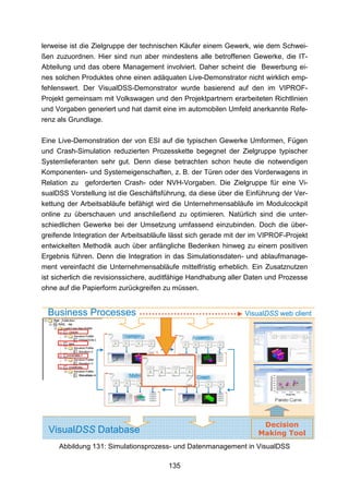 lerweise ist die Zielgruppe der technischen Käufer einem Gewerk, wie dem Schwei-
ßen zuzuordnen. Hier sind nun aber mindestens alle betroffenen Gewerke, die IT-
Abteilung und das obere Management involviert. Daher scheint die Bewerbung ei-
nes solchen Produktes ohne einen adäquaten Live-Demonstrator nicht wirklich emp-
fehlenswert. Der VisualDSS-Demonstrator wurde basierend auf den im VIPROF-
Projekt gemeinsam mit Volkswagen und den Projektpartnern erarbeiteten Richtlinien
und Vorgaben generiert und hat damit eine im automobilen Umfeld anerkannte Refe-
renz als Grundlage.

Eine Live-Demonstration der von ESI auf die typischen Gewerke Umformen, Fügen
und Crash-Simulation reduzierten Prozesskette begegnet der Zielgruppe typischer
Systemlieferanten sehr gut. Denn diese betrachten schon heute die notwendigen
Komponenten- und Systemeigenschaften, z. B. der Türen oder des Vorderwagens in
Relation zu geforderten Crash- oder NVH-Vorgaben. Die Zielgruppe für eine Vi-
sualDSS Vorstellung ist die Geschäftsführung, da diese über die Einführung der Ver-
kettung der Arbeitsabläufe befähigt wird die Unternehmensabläufe im Modulcockpit
online zu überschauen und anschließend zu optimieren. Natürlich sind die unter-
schiedlichen Gewerke bei der Umsetzung umfassend einzubinden. Doch die über-
greifende Integration der Arbeitsabläufe lässt sich gerade mit der im VIPROF-Projekt
entwickelten Methodik auch über anfängliche Bedenken hinweg zu einem positiven
Ergebnis führen. Denn die Integration in das Simulationsdaten- und ablaufmanage-
ment vereinfacht die Unternehmensabläufe mittelfristig erheblich. Ein Zusatznutzen
ist sicherlich die revisionssichere, auditfähige Handhabung aller Daten und Prozesse
ohne auf die Papierform zurückgreifen zu müssen.


  Business Processes                                            VisualDSS web client
   Rail
      RAIL




             ASSEMBLY




                                                                     Decision
  VisualDSS Database                                                Making Tool
      Abbildung 131: Simulationsprozess- und Datenmanagement in VisualDSS

                                        135
 