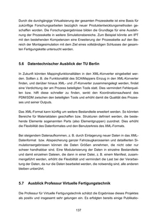 Durch die durchgängige Virtualisierung der gesamten Prozesskette ist eine Basis für
zukünftige Forschungsarbeiten bezüglich neuer Produktentwicklungsmethoden ge-
schaffen worden. Die Forschungsergebnisse bilden die Grundlage für eine Ausdeh-
nung der Prozesskette in weitere Simulationsbereiche. Zum Beispiel könnte am IPT
mit den bestehenden Kompetenzen eine Erweiterung der Prozesskette auf den Be-
reich der Montagesimulation mit dem Ziel eines vollständigen Schlusses der gesam-
ten Fertigungskette untersucht werden.



5.6   Datentechnischer Ausblick der TU Berlin

In Zukunft könnten Mappingfunktionalitäten in den XML-Konverter eingebettet wer-
den. Sollten z. B. die Funktionalität des SCAIMappers Einzug in den XML-Konverter
finden, und darüber hinaus XML- und JT-Konverter zusammengelegt werden, findet
eine Verdichtung der am Prozess beteiligten Tools statt. Dies vermindert Fehlerquel-
len bzw. hilft diese schneller zu finden, senkt den Koordinationsaufwand des
PDM/SDM zwischen den beteiligten Tools und erhöht damit die Qualität des Prozes-
ses und seiner Outputs.

Das XML-Format kann künftig um weitere Bestandteile erweitert werden. So könnten
Bereiche für Materialdaten geschaffen bzw. Strukturen definiert werden, die beste-
hende Elemente sogenannten Parts (also Elementgruppen) zuordnet. Dies erhöht
die Flexibilität des Datenformates und den Benutzerkreis des XML-Formats.

Bei steigendem Datenaufkommen, z. B. durch Einlagerung neuer Daten in das XML-
Datenformat bzw. Abspeicherung ganzer Fahrzeugkarosserien und detaillierten Si-
mulationsergebnissen können die Daten Größen annehmen, die nicht oder nur
schwer handhabbar sind. Eine Modularisierung der Daten in einzelne Bestandteile
und damit einzelnen Dateien, die dann in einer Datei, z. B. einem Manifest, zusam-
mengeführt werden, erhöht die Flexibilität und vermindert die Last bei der Verarbei-
tung der Daten, da nur die Daten bearbeitet werden, die notwendig sind, alle anderen
bleiben unberührt.



5.7   Ausblick Professur Virtuelle Fertigungstechnik

Die Professur für Virtuelle Fertigungstechnik schätzt die Ergebnisse dieses Projektes
als positiv und insgesamt sehr gelungen ein. Es erfolgten bereits einige Publikatio-


                                        137
 