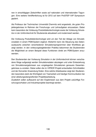 nen in einschlägigen Zeitschriften sowie auf nationalen und internationalen Tagun-
gen. Eine weitere Veröffentlichung ist für 2012 auf dem ProSTEP iViP Symposium
geplant.

Als Professur der Technischen Universität Chemnitz wird angestrebt, die guten Pro-
jektergebnisse im Rahmen der Forschungs- und Lehraufgaben einzusetzen. Dabei
kann besonders die Vorlesung Produktdatentechnologie sowie die Vorlesung Simula-
tion in der Umformtechnik für Studierende aktualisiert und modernisiert werden.

Die Vorlesung Produktdatentechnologie wird um den Teil der Ablage von Simulati-
onsdaten in einem PDM-System ergänzt. Weiterhin kann die Steuerung des Daten-
austauschs zwischen verschiedenen Simulationsprogrammen über Workflows ge-
zeigt werden. In den vorlesungsbegleitenden Praktika bekommen die Studierenden
die Möglichkeit an einem Beispiel diese Funktionen direkt am PDM-System anzu-
wenden.

Den Studierenden der Vorlesung Simulation in der Umformtechnik können verschie-
dene Wege aufgezeigt werden Simulationsdaten abzulegen und unter Einbeziehung
von Simulationsergebnissen aus vorgelagerten Simulationen genauere Gesamter-
gebnisse zu erzielen. Dabei sollen die im VIPROF-Projekt entwickelten Schnittstellen
und der Konverter Anwendung finden. Eine solche Arbeitsweise zeigt den Studieren-
den besonders stark die Wichtigkeit von Teamarbeit und häufiger Kommunikation bei
einer abteilungsübergreifenden Projektbearbeitung.
Zusätzlich sollen aufbauend auf den Ergebnissen aus dem Projekt zukünftige For-
schungsvorhaben und Industrieprojekte beantragt werden.




                                        138
 