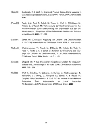 [Oeck10]    Oeckerath, A. & Wolf, K.: Improved Product Design Using Mapping In
            Manufacturing Process Chains, 9. LS-DYNA Forum, DYNAmore GmbH,
            2010

[Peetz03]   Peetz, J.-V.; Post, P.; Scholl, U.; Wang, Y.; Wolf, K.; D39Ottavio, M.;
            Kröplin, B. & Waedt, M.: Verbesserung der Crashvorhersage von Ka-
            rosseriebauteilen durch Einbeziehung von Ergebnissen aus der Um-
            formsimulation., Symposium 16Simulation in der Produkt- und Prozess-
            entwicklung 17, 2003, 171-178

[Scho07]    Scholl, U.: SCAIMapper Kopplung von Umform- und Crashsimulation
            6. LS-DYNA Anwenderforum, DYNAmore GmbH, 2007, 6., H-II-1-H-II-6


[Wallm04]   Wallmersperger, T.; Waedt, M.; D'Ottavio, M.; Kröplin, B.; Wolf, K.;
            Post, P.; Peetz, J.-V. & Scholl, U.: Kriterien zur Bewertung des Map-
            pings von Umform- auf Crashsimulation, 3. LS-DYNA Anwenderforum,
            DYNAmore GmbH, 2004, D - I - 1 bis D - I - 11


[Shep68]    Shepard, D.: A two-dimensional interpolation function for irregularly-
            spaced data, Proceedings of the 1968 23rd ACM national conference,
            1968, 517 - 524

[Wolf09]    Wolf, K.; Schilling, R.; Lüthjens, J.; Hunkel, M.; Wallmersperger, T.;
            Jankowski, U.; Sihling, D.; Wiegand, K.; Zöllner, A. & Heuse, M.:
            Coupled FEM Calculations - A CAE Tool to Improve Crash-Relevant
            Automotive    Body    Components     by    Local   Hardening,
            7th European LS-DYNA Conference, DYNAmore GmbH, 2009




                                       28
 