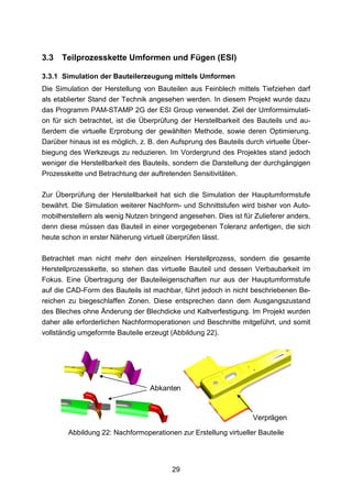 3.3   Teilprozesskette Umformen und Fügen (ESI)

3.3.1 Simulation der Bauteilerzeugung mittels Umformen
Die Simulation der Herstellung von Bauteilen aus Feinblech mittels Tiefziehen darf
als etablierter Stand der Technik angesehen werden. In diesem Projekt wurde dazu
das Programm PAM-STAMP 2G der ESI Group verwendet. Ziel der Umformsimulati-
on für sich betrachtet, ist die Überprüfung der Herstellbarkeit des Bauteils und au-
ßerdem die virtuelle Erprobung der gewählten Methode, sowie deren Optimierung.
Darüber hinaus ist es möglich, z. B. den Aufsprung des Bauteils durch virtuelle Über-
biegung des Werkzeugs zu reduzieren. Im Vordergrund des Projektes stand jedoch
weniger die Herstellbarkeit des Bauteils, sondern die Darstellung der durchgängigen
Prozesskette und Betrachtung der auftretenden Sensitivitäten.

Zur Überprüfung der Herstellbarkeit hat sich die Simulation der Hauptumformstufe
bewährt. Die Simulation weiterer Nachform- und Schnittstufen wird bisher von Auto-
mobilherstellern als wenig Nutzen bringend angesehen. Dies ist für Zulieferer anders,
denn diese müssen das Bauteil in einer vorgegebenen Toleranz anfertigen, die sich
heute schon in erster Näherung virtuell überprüfen lässt.

Betrachtet man nicht mehr den einzelnen Herstellprozess, sondern die gesamte
Herstellprozesskette, so stehen das virtuelle Bauteil und dessen Verbaubarkeit im
Fokus. Eine Übertragung der Bauteileigenschaften nur aus der Hauptumformstufe
auf die CAD-Form des Bauteils ist machbar, führt jedoch in nicht beschriebenen Be-
reichen zu biegeschlaffen Zonen. Diese entsprechen dann dem Ausgangszustand
des Bleches ohne Änderung der Blechdicke und Kaltverfestigung. Im Projekt wurden
daher alle erforderlichen Nachformoperationen und Beschnitte mitgeführt, und somit
vollständig umgeformte Bauteile erzeugt (Abbildung 22).




                                  Abkanten



                                                                  Verprägen

        Abbildung 22: Nachformoperationen zur Erstellung virtueller Bauteile




                                         29
 