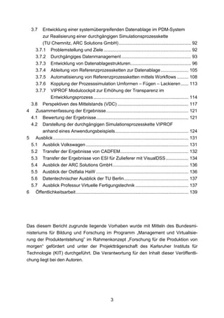 3.7 Entwicklung einer systemübergreifenden Datenablage im PDM-System
       zur Realisierung einer durchgängigen Simulationsprozesskette
       (TU Chemnitz, ARC Solutions GmbH) ......................................................... 92
   3.7.1 Problemstellung und Ziele ..................................................................... 92
   3.7.2 Durchgängiges Datenmanagement ....................................................... 93
   3.7.3 Entwicklung von Datenablagestrukturen................................................ 96
   3.7.4 Ableitung von Referenzprozessketten zur Datenablage ...................... 105
   3.7.5 Automatisierung von Referenzprozessketten mittels Workflows ......... 108
   3.7.6 Kopplung der Prozesssimulation Umformen – Fügen – Lackieren ...... 113
   3.7.7 VIPROF Modulcockpit zur Erhöhung der Transparenz im
           Entwicklungsprozess ........................................................................... 114
 3.8 Perspektiven des Mittelstands (VDC) ........................................................ 117
4 Zusammenfassung der Ergebnisse ................................................................. 121
 4.1 Bewertung der Ergebnisse ......................................................................... 121
 4.2 Darstellung der durchgängigen Simulationsprozesskette VIPROF
       anhand eines Anwendungsbeispiels .......................................................... 124
5 Ausblick ........................................................................................................... 131
 5.1 Ausblick Volkswagen ................................................................................. 131
 5.2 Transfer der Ergebnisse von CADFEM...................................................... 132
 5.3 Transfer der Ergebnisse von ESI für Zulieferer mit VisualDSS .................. 134
 5.4 Ausblick der ARC Solutions GmbH ............................................................ 136
 5.5 Ausblick der Ostfalia HaW ......................................................................... 136
 5.6 Datentechnischer Ausblick der TU Berlin ................................................... 137
 5.7 Ausblick Professur Virtuelle Fertigungstechnik .......................................... 137
6 Öffentlichkeitsarbeit ......................................................................................... 139




Das diesem Bericht zugrunde liegende Vorhaben wurde mit Mitteln des Bundesmi-
nisteriums für Bildung und Forschung im Programm „Management und Virtualisie-
rung der Produktentstehung” im Rahmenkonzept „Forschung für die Produktion von
morgen“ gefördert und unter der Projektträgerschaft des Karlsruher Instituts für
Technologie (KIT) durchgeführt. Die Verantwortung für den Inhalt dieser Veröffentli-
chung liegt bei den Autoren.




                                                            3
 