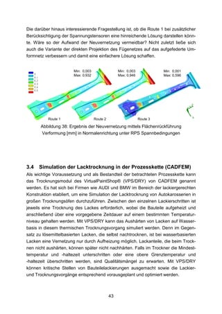 Die darüber hinaus interessierende Fragestellung ist, ob die Route 1 bei zusätzlicher
Berücksichtigung der Spannungstensoren eine hinreichende Lösung darstellen könn-
te. Wäre so der Aufwand der Neuvernetzung vermeidbar? Nicht zuletzt ließe sich
auch die Variante der direkten Projektion des Fügenetzes auf das aufgefederte Um-
formnetz verbessern und damit eine einfachere Lösung schaffen.


                       Min: 0,003                  Min: 0,003             Min: 0,001
                       Max: 0,932                  Max: 0,946             Max: 0,596




          Route 1                   Route 2                     Route 3

       Abbildung 38: Ergebnis der Neuvernetzung mittels Flächenrückführung
       Verformung [mm] in Normalenrichtung unter RPS Spannbedingungen




3.4   Simulation der Lacktrocknung in der Prozesskette (CADFEM)
Als wichtige Voraussetzung und als Bestandteil der betrachteten Prozesskette kann
das Trocknungsmodul des VirtualPaintShop® (VPS/DRY) von CADFEM genannt
werden. Es hat sich bei Firmen wie AUDI und BMW im Bereich der lackiergerechten
Konstruktion etabliert, um eine Simulation der Lacktrocknung von Autokarosserien in
großen Trocknungsöfen durchzuführen. Zwischen den einzelnen Lackierschritten ist
jeweils eine Trocknung des Lackes erforderlich, wobei die Bauteile aufgeheizt und
anschließend über eine vorgegebene Zeitdauer auf einem bestimmten Temperatur-
niveau gehalten werden. Mit VPS/DRY kann das Aushärten von Lacken auf Wasser-
basis in diesem thermischen Trocknungsvorgang simuliert werden. Denn im Gegen-
satz zu lösemittelbasierten Lacken, die selbst nachtrocknen, ist bei wasserbasierten
Lacken eine Vernetzung nur durch Aufheizung möglich. Lackanteile, die beim Trock-
nen nicht aushärten, können später nicht nachhärten. Falls im Trockner die Mindest-
temperatur und -haltezeit unterschritten oder eine obere Grenztemperatur und
-haltezeit überschritten werden, sind Qualitätsmängel zu erwarten. Mit VPS/DRY
können kritische Stellen von Bauteilelackierungen ausgemacht sowie die Lackier-
und Trocknungsvorgänge entsprechend vorausgeplant und optimiert werden.



                                              43
 