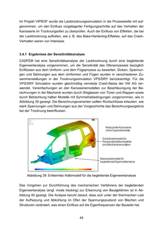 Im Projekt VIPROF wurde die Lacktrocknungssimulation in die Prozesskette mit auf-
genommen, um den Einfluss vorgelagerter Fertigungsschritte auf das Verhalten der
Karosserie im Trocknungsofen zu überprüfen. Auch der Einfluss von Effekten, die bei
der Lacktrocknung auftreten, wie z. B. des Bake-Hardening-Effektes, auf das Crash-
Verhalten waren von Interesse.


3.4.1 Ergebnisse der Sensitivitätsanalyse
CADFEM hat eine Sensitivitätsanalyse der Lacktrocknung durch eine begleitende
Eigenwertanalyse vorgenommen, um die Sensitivität des Ofenprozesses bezüglich
Einflüssen aus dem Umform- und dem Fügeprozess zu bewerten. Dicken, Spannun-
gen und Dehnungen aus dem Umformen und Fügen wurden in verschiedenen Zu-
sammenstellungen in der Trocknungssimulation VPS/DRY berücksichtigt. Für die
VPS/DRY Simulation wurden gleichmäßig vernetzte Crash-Netze der VW AG ver-
wendet. Vereinfachungen an den Karosseriemodellen zur Beschleunigung der Be-
rechnungen in der Mechanik wurden durch Weglassen von Türen und Klappen sowie
durch Betrachtung halber Modelle mit Symmetriebedingungen vorgenommen, wie in
Abbildung 39 gezeigt. Die Berechnungsvarianten sollten Rückschlüsse erlauben, wie
stark Spannungen und Dehnungen aus der Vorgeschichte das Berechnungsergebnis
bei der Trocknung beeinflussen.




     Abbildung 39: Entkerntes Halbmodell für die begleitende Eigenwertanalyse

Das Vorgehen zur Durchführung des mechanischen Verfahrens der begleitenden
Eigenwertanalyse (engl. mode tracking) zur Erkennung von Beulgefahren ist in Ab-
bildung 40 gezeigt. Die Analyse beruht darauf, dass sich unter der thermischen Last
der Aufheizung und Abkühlung im Ofen der Spannungszustand von Blechen und
Strukturen verändert, was einen Einfluss auf die Eigenfrequenzen der Bauteile hat.


                                        44
 