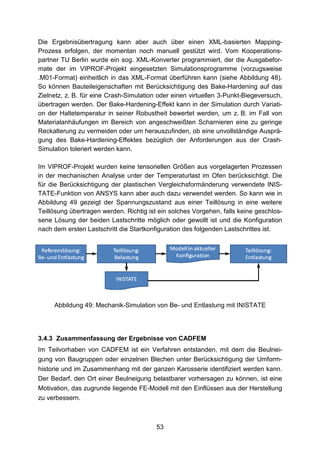 Die Ergebnisübertragung kann aber auch über einen XML-basierten Mapping-
Prozess erfolgen, der momentan noch manuell gestützt wird. Vom Kooperations-
partner TU Berlin wurde ein sog. XML-Konverter programmiert, der die Ausgabefor-
mate der im VIPROF-Projekt eingesetzten Simulationsprogramme (vorzugsweise
.M01-Format) einheitlich in das XML-Format überführen kann (siehe Abbildung 48).
So können Bauteileigenschaften mit Berücksichtigung des Bake-Hardening auf das
Zielnetz, z. B. für eine Crash-Simulation oder einen virtuellen 3-Punkt-Biegeversuch,
übertragen werden. Der Bake-Hardening-Effekt kann in der Simulation durch Variati-
on der Haltetemperatur in seiner Robustheit bewertet werden, um z. B. im Fall von
Materialanhäufungen im Bereich von angeschweißten Scharnieren eine zu geringe
Reckalterung zu vermeiden oder um herauszufinden, ob eine unvollständige Ausprä-
gung des Bake-Hardening-Effektes bezüglich der Anforderungen aus der Crash-
Simulation toleriert werden kann.

Im VIPROF-Projekt wurden keine tensoriellen Größen aus vorgelagerten Prozessen
in der mechanischen Analyse unter der Temperaturlast im Ofen berücksichtigt. Die
für die Berücksichtigung der plastischen Vergleichsformänderung verwendete INIS-
TATE-Funktion von ANSYS kann aber auch dazu verwendet werden. So kann wie in
Abbildung 49 gezeigt der Spannungszustand aus einer Teillösung in eine weitere
Teillösung übertragen werden. Richtig ist ein solches Vorgehen, falls keine geschlos-
sene Lösung der beiden Lastschritte möglich oder gewollt ist und die Konfiguration
nach dem ersten Lastschritt die Startkonfiguration des folgenden Lastschrittes ist.




     Abbildung 49: Mechanik-Simulation von Be- und Entlastung mit INISTATE




3.4.3 Zusammenfassung der Ergebnisse von CADFEM
Im Teilvorhaben von CADFEM ist ein Verfahren entstanden, mit dem die Beulnei-
gung von Baugruppen oder einzelnen Blechen unter Berücksichtigung der Umform-
historie und im Zusammenhang mit der ganzen Karosserie identifiziert werden kann.
Der Bedarf, den Ort einer Beulneigung belastbarer vorhersagen zu können, ist eine
Motivation, das zugrunde liegende FE-Modell mit den Einflüssen aus der Herstellung
zu verbessern.



                                         53
 