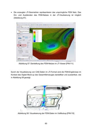 •   Die erzeugten JT-Geometrien repräsentieren das ursprüngliche FEM Netz. Das
    Ein- und Ausblenden des FEM-Netzes in der JT-Visulisierung ist möglich
    (Abbildung 57).




         Abbildung 57: Darstellung des FEM-Netzes im JT-Viewer [PIN111]



Durch die Visualisierung von CAE-Daten im JT-Format sind die FEM-Ergebnisse im
Kontext des Digital Mock-up des Gesamtfahrzeuges darstellbar und auswertbar, wie
in Abbildung 58 gezeigt.




        Abbildung 58: Visualisierung der FEM-Daten im VisMockup [PIN110]




                                      60
 