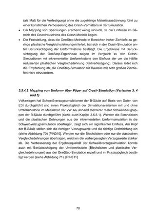 (als Maß für die Verfestigung) ohne die zugehörige Materialausdünnung führt zu
    einer künstlichen Verbesserung des Crash-Verhaltens in der Simulation.
•   Ein Mapping von Spannungen erscheint wenig sinnvoll, da die Einflüsse im Be-
    reich des Grundrauschens des Crash-Modells liegen.
•   Die Feststellung, dass die OneStep-Methode in Bereichen hoher Ziehtiefe zu ge-
    ringe plastische Vergleichsdehnungen liefert, hat sich in der Crash-Simulation un-
    ter Berücksichtigung der Umformhistorie bestätigt. Die Ergebnisse mit Berück-
    sichtigung der OneStep-Ergebnisse zeigen im Vergleich zu den Crash-
    Simulationen mit inkrementeller Umformhistorie den Einfluss der um die Hälfte
    reduzierten plastischen Vergleichsdehnung (Kaltverfestigung). Daraus leitet sich
    die Empfehlung ab, die OneStep-Simulation für Bauteile mit sehr großen Ziehtie-
    fen nicht einzusetzen.




3.5.4.2 Mapping von Umform- über Füge- auf Crash-Simulation (Varianten 3, 4
        und 5)
Volkswagen hat Schweißverzugssimulationen der B-Säule auf Basis von Daten von
ESI durchgeführt und einen Praxisabgleich der Simulationsvarianten mit und ohne
Umformhistorie im Messlabor der VW AG anhand mehrerer realer Schweißbaugrup-
pen der B-Säule durchgeführt (siehe auch Kapitel 3.5.5.1). Werden die Blechdicken
und die plastischen Dehnungen aus der inkrementellen Umformsimulation in die
Schweißverzugssimulation übertragen, zeigt sich ein signifikanter Einfluss. Am Kopf
der B-Säule stellen sich die richtigen Verzugswerte und die richtige Drehrichtung ein
(siehe Abbildung 70) [PIN310]. Werden nur die Blechdicken oder nur die plastischen
Vergleichsdehnungen übertragen, weichen die vorhergesagten Verzugswerte stärker
ab. Die Verbesserung der Ergebnisqualität der Schweißverzugssimulation konnte
auch mit Berücksichtigung der Umformhistorie (Blechdicken und plastische Ver-
gleichsdehnungen) aus der OneStep-Simulation erzielt und im Praxisabgleich bestä-
tigt werden (siehe Abbildung 71). [PIN311]




                                          70
 